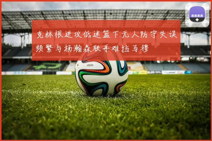 克林根进攻低迷篮下无人防守失误频繁与杨瀚森联手难挡马穆