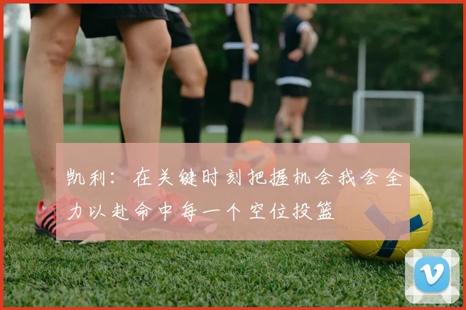 凯利：在关键时刻把握机会我会全力以赴命中每一个空位投篮