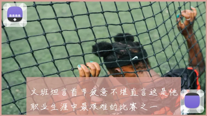 文班坦言首节疲惫不堪直言这是他职业生涯中最艰难的比赛之一