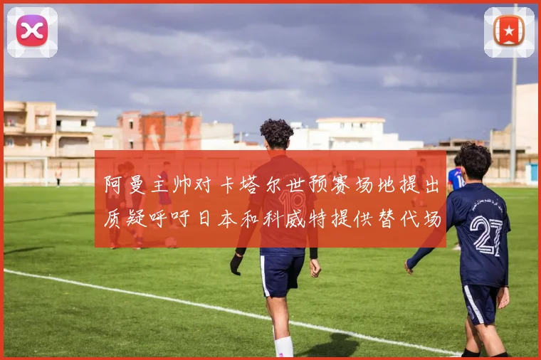 阿曼主帅对卡塔尔世预赛场地提出质疑呼吁日本和科威特提供替代场馆