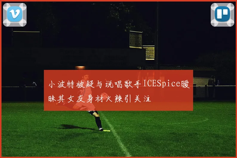 小波特被疑与说唱歌手ICESpice暧昧其女友身材火辣引关注