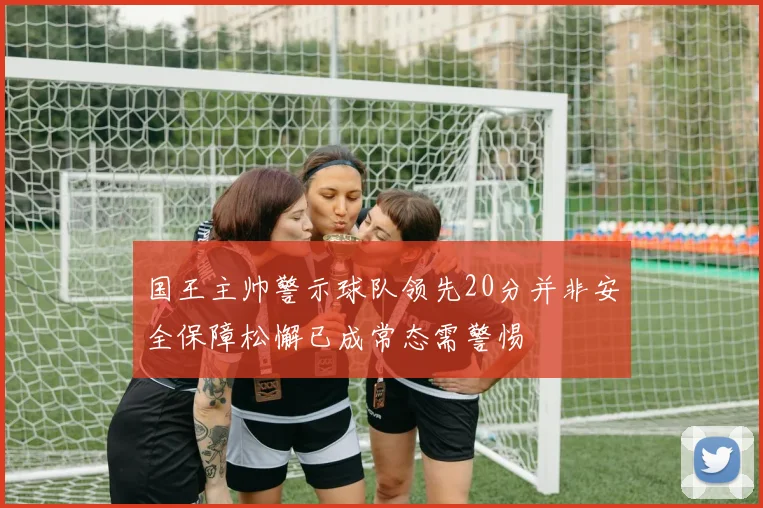 国王主帅警示球队领先20分并非安全保障松懈已成常态需警惕