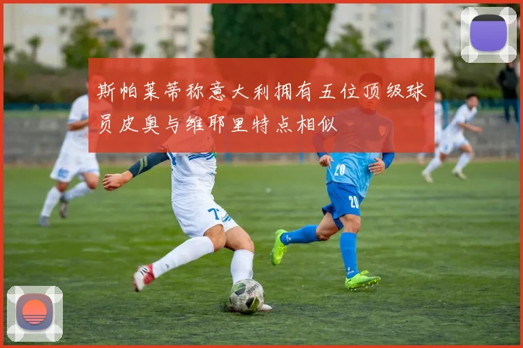 斯帕莱蒂称意大利拥有五位顶级球员皮奥与维耶里特点相似