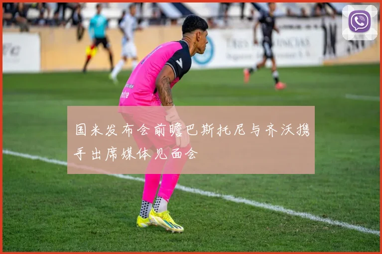国米发布会前瞻巴斯托尼与齐沃携手出席媒体见面会