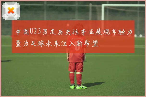 中国U23男足历史性夺亚展现年轻力量为足球未来注入新希望