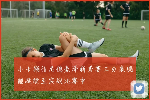 小卡期待尼德豪泽新秀赛三分表现能延续至实战比赛中