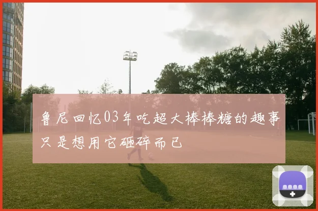 鲁尼回忆03年吃超大棒棒糖的趣事只是想用它砸碎而已