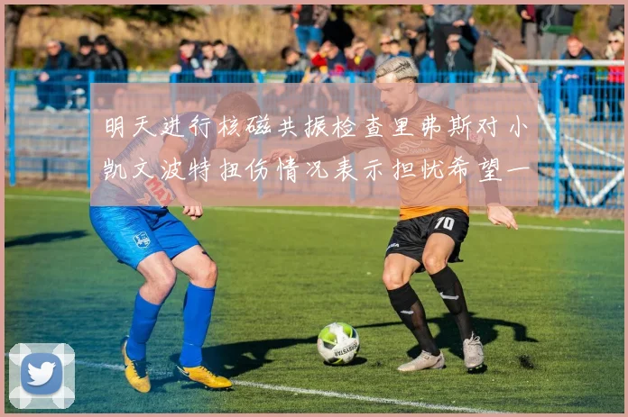 明天进行核磁共振检查里弗斯对小凯文波特扭伤情况表示担忧希望一切顺利