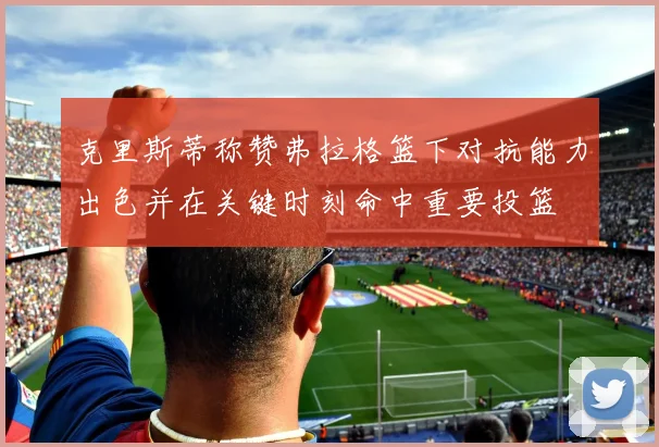 克里斯蒂称赞弗拉格篮下对抗能力出色并在关键时刻命中重要投篮