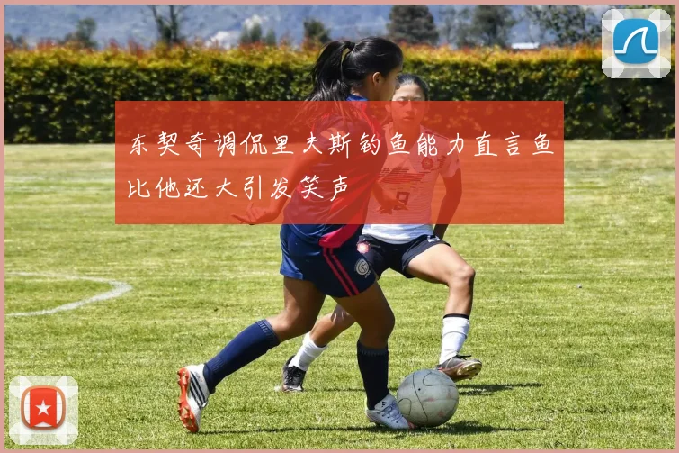 东契奇调侃里夫斯钓鱼能力直言鱼比他还大引发笑声
