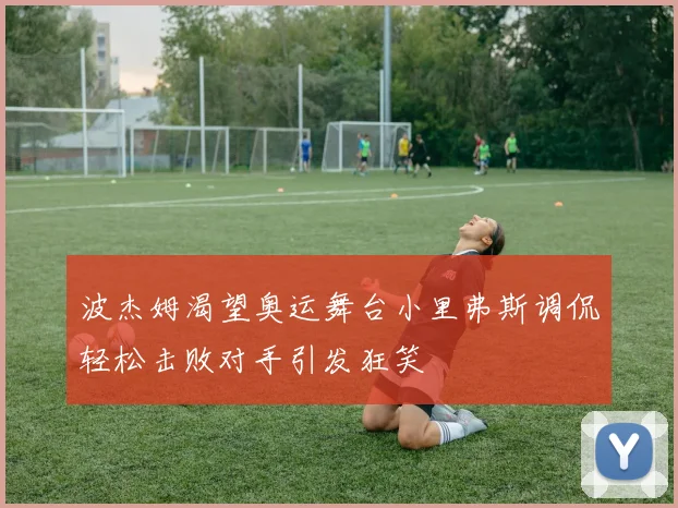 波杰姆渴望奥运舞台小里弗斯调侃轻松击败对手引发狂笑