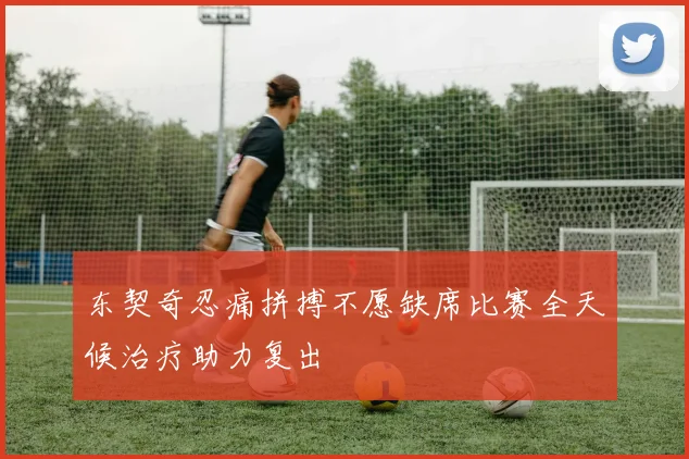 东契奇忍痛拼搏不愿缺席比赛全天候治疗助力复出