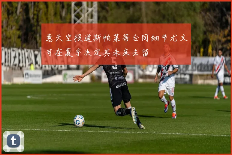 意天空报道斯帕莱蒂合同细节尤文可在夏季决定其未来去留