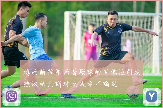 梅西前往墨西哥踢球的可能性引发热议纳瓦斯对此表示不确定