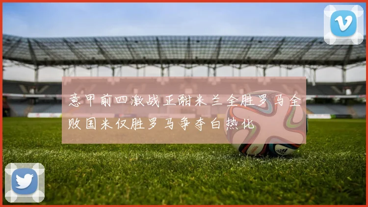 意甲前四激战正酣米兰全胜罗马全败国米仅胜罗马争夺白热化