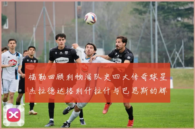 福勒回顾利物浦队史四大传奇球星杰拉德达格利什拉什与巴恩斯的辉煌成就