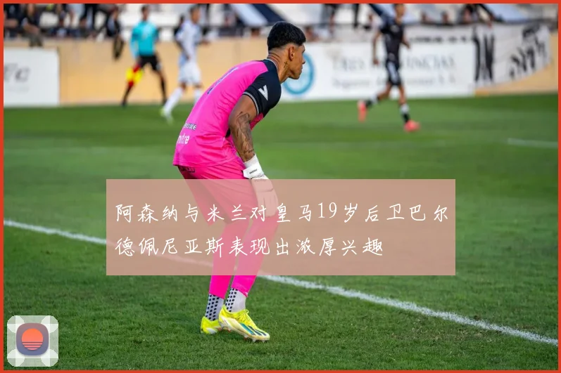 阿森纳与米兰对皇马19岁后卫巴尔德佩尼亚斯表现出浓厚兴趣