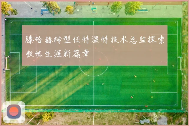 滕哈赫转型任特温特技术总监探索教练生涯新篇章