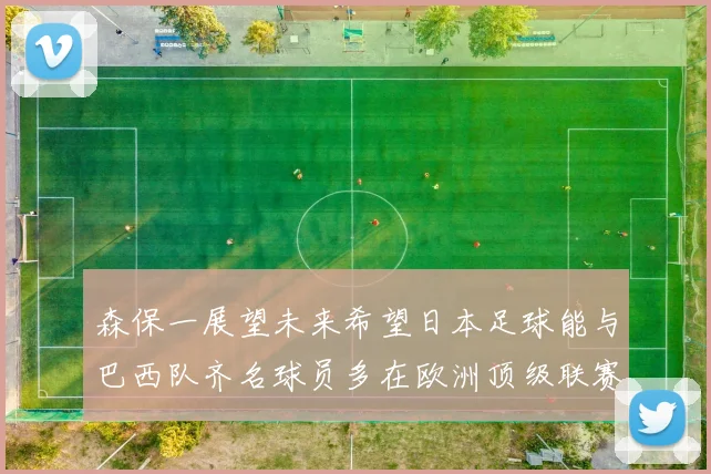 森保一展望未来希望日本足球能与巴西队齐名球员多在欧洲顶级联赛效力
