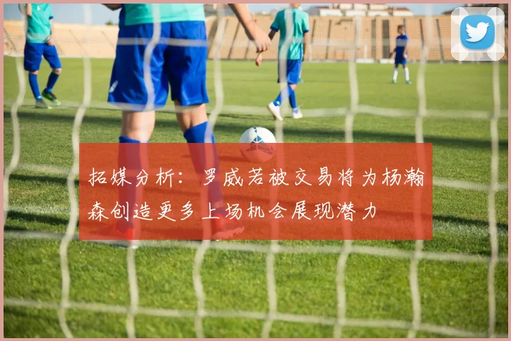 拓媒分析：罗威若被交易将为杨瀚森创造更多上场机会展现潜力