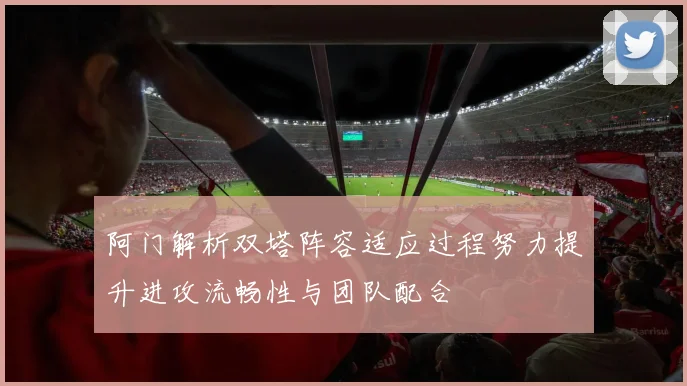阿门解析双塔阵容适应过程努力提升进攻流畅性与团队配合