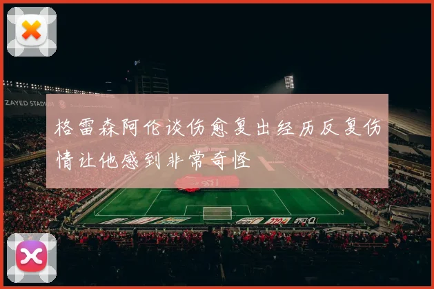 格雷森阿伦谈伤愈复出经历反复伤情让他感到非常奇怪