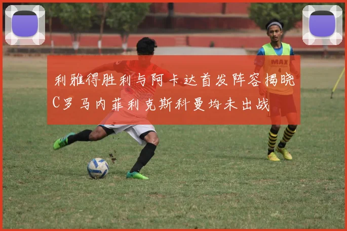 利雅得胜利与阿卡达首发阵容揭晓C罗马内菲利克斯科曼均未出战