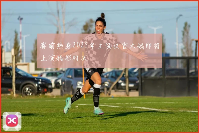 赛前热身2025年主场收官大战即将上演精彩对决