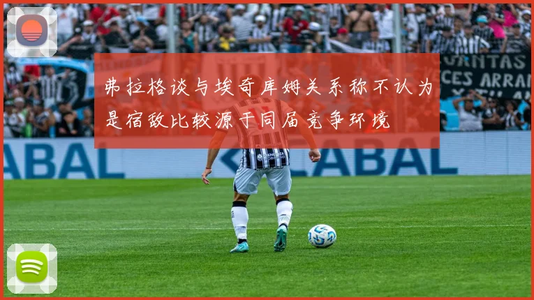 弗拉格谈与埃奇库姆关系称不认为是宿敌比较源于同届竞争环境