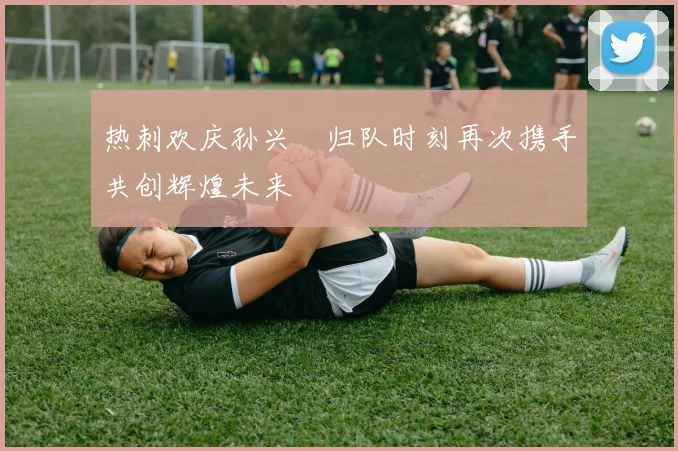 热刺欢庆孙兴慜归队时刻再次携手共创辉煌未来