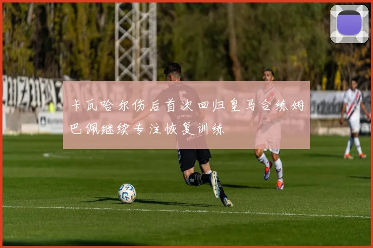 卡瓦哈尔伤后首次回归皇马合练姆巴佩继续专注恢复训练