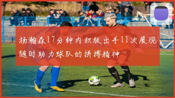 杨瀚森17分钟内积极出手11次展现随时助力球队的拼搏精神