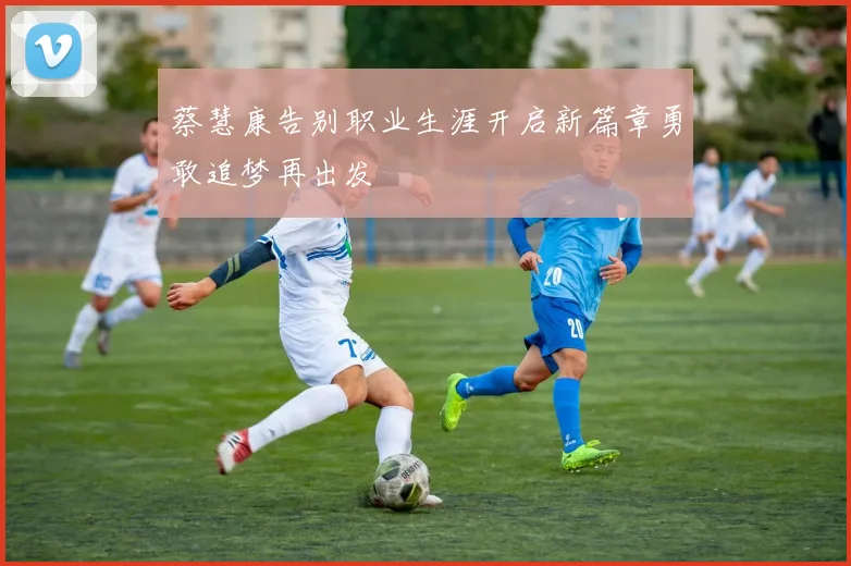 蔡慧康告别职业生涯开启新篇章勇敢追梦再出发