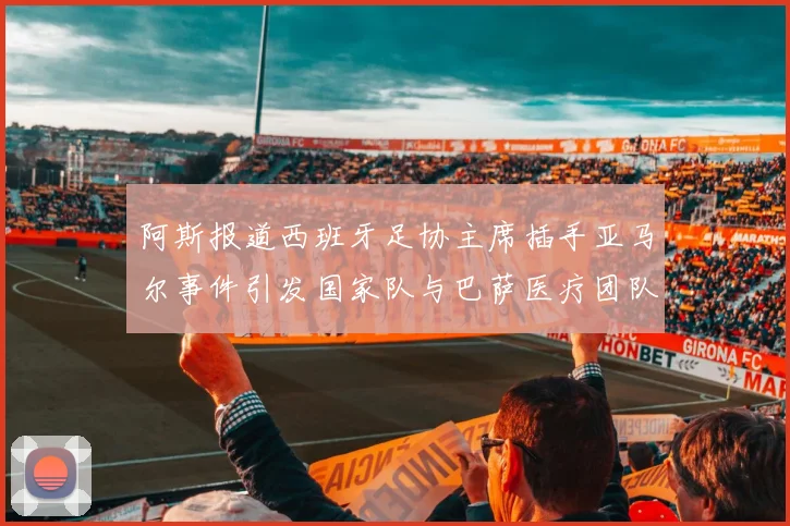 阿斯报道西班牙足协主席插手亚马尔事件引发国家队与巴萨医疗团队矛盾